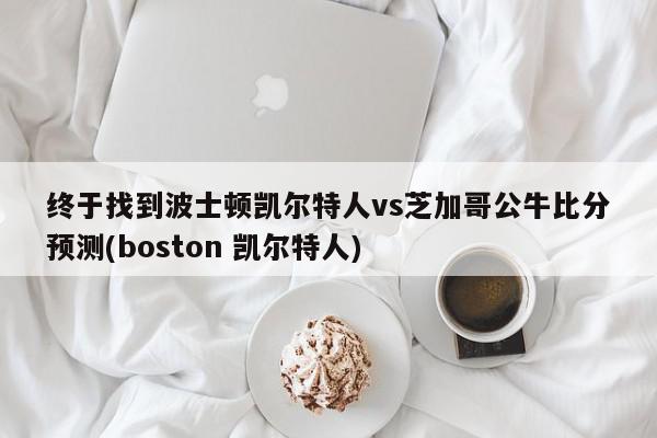 终于找到波士顿凯尔特人vs芝加哥公牛比分预测(boston 凯尔特人)