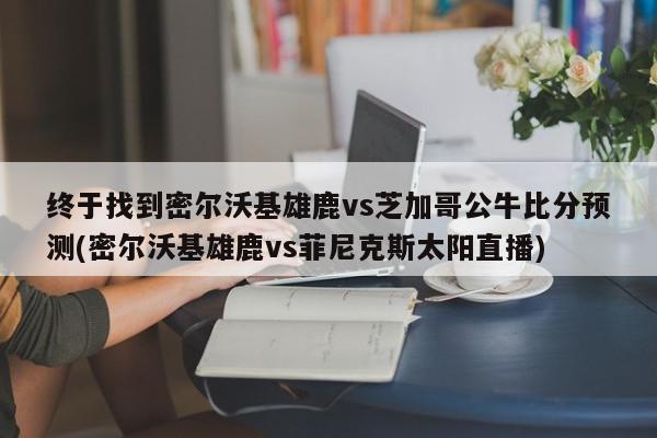 终于找到密尔沃基雄鹿vs芝加哥公牛比分预测(密尔沃基雄鹿vs菲尼克斯太阳直播)