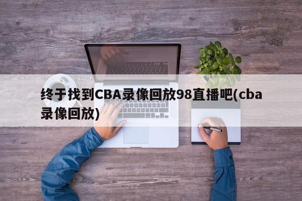 终于找到CBA录像回放98直播吧(cba录像回放)