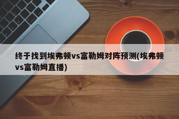 终于找到埃弗顿vs富勒姆对阵预测(埃弗顿vs富勒姆直播)