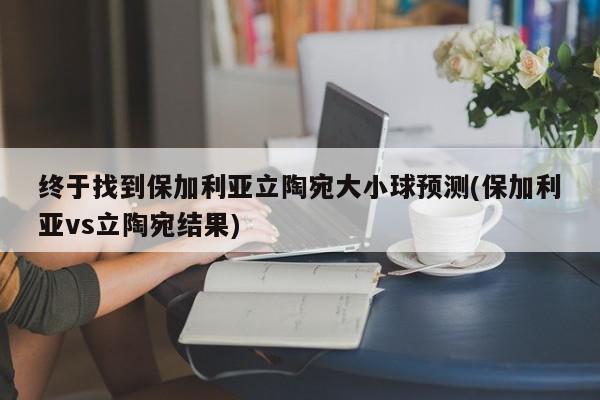 终于找到保加利亚立陶宛大小球预测(保加利亚vs立陶宛结果)