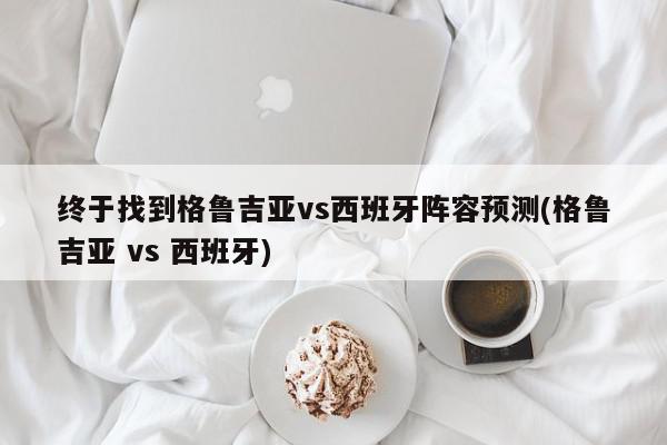 终于找到格鲁吉亚vs西班牙阵容预测(格鲁吉亚 vs 西班牙)