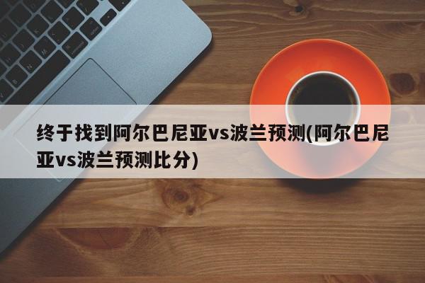 终于找到阿尔巴尼亚vs波兰预测(阿尔巴尼亚vs波兰预测比分)