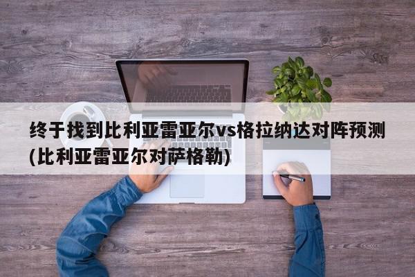 终于找到比利亚雷亚尔vs格拉纳达对阵预测(比利亚雷亚尔对萨格勒)