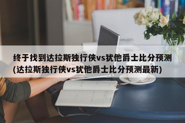 终于找到达拉斯独行侠vs犹他爵士比分预测(达拉斯独行侠vs犹他爵士比分预测最新)