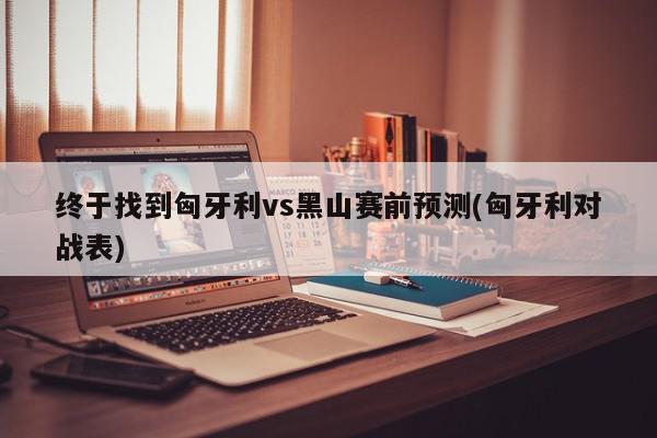 终于找到匈牙利vs黑山赛前预测(匈牙利对战表)