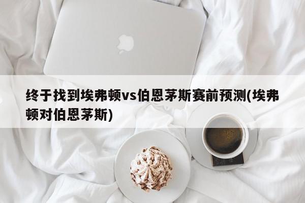 终于找到埃弗顿vs伯恩茅斯赛前预测(埃弗顿对伯恩茅斯)