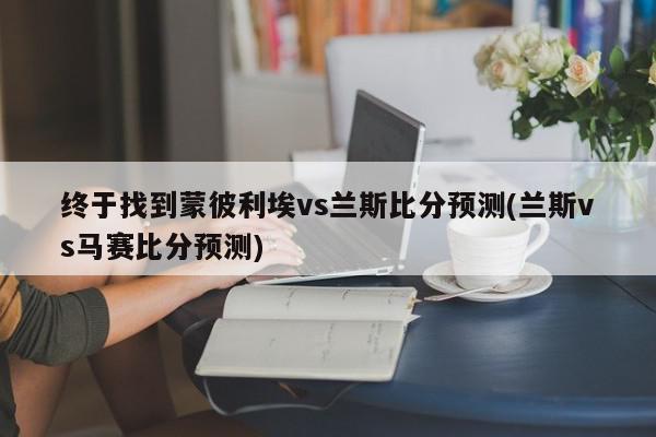 终于找到蒙彼利埃vs兰斯比分预测(兰斯vs马赛比分预测)