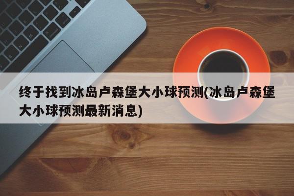 终于找到冰岛卢森堡大小球预测(冰岛卢森堡大小球预测最新消息)