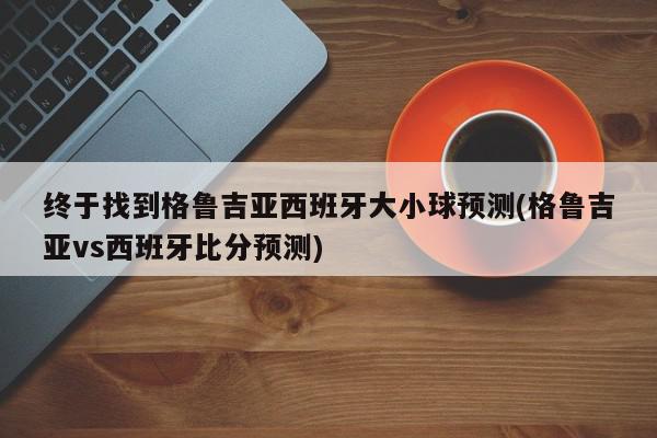 终于找到格鲁吉亚西班牙大小球预测(格鲁吉亚vs西班牙比分预测)