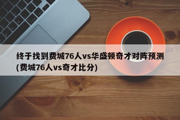 终于找到费城76人vs华盛顿奇才对阵预测(费城76人vs奇才比分)