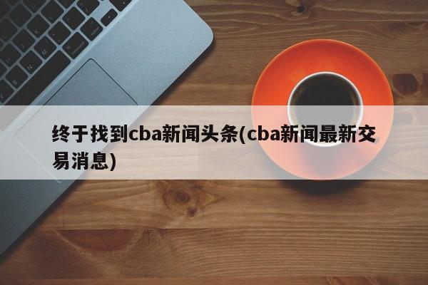 终于找到cba新闻头条(cba新闻最新交易消息)