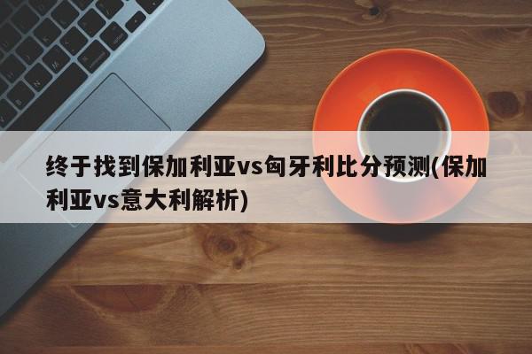 终于找到保加利亚vs匈牙利比分预测(保加利亚vs意大利解析)