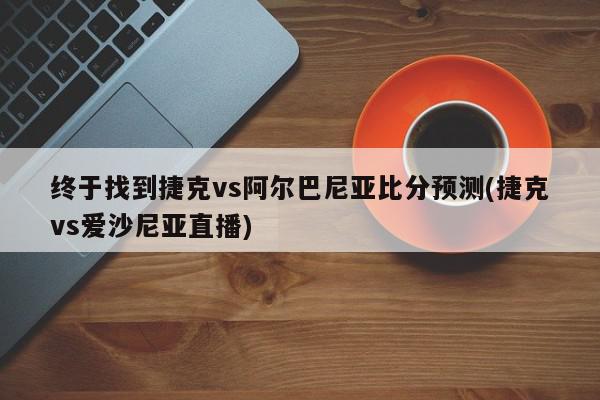 终于找到捷克vs阿尔巴尼亚比分预测(捷克vs爱沙尼亚直播)