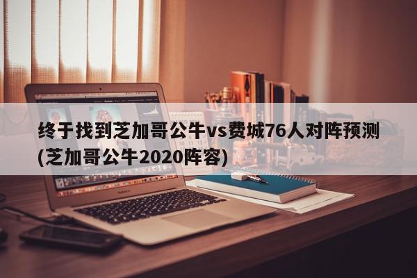 终于找到芝加哥公牛vs费城76人对阵预测(芝加哥公牛2020阵容)