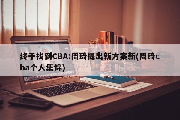 终于找到CBA:周琦提出新方案新(周琦cba个人集锦)