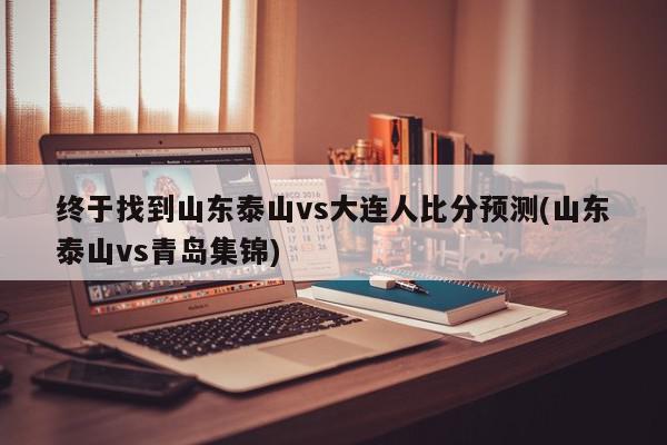 终于找到山东泰山vs大连人比分预测(山东泰山vs青岛集锦)