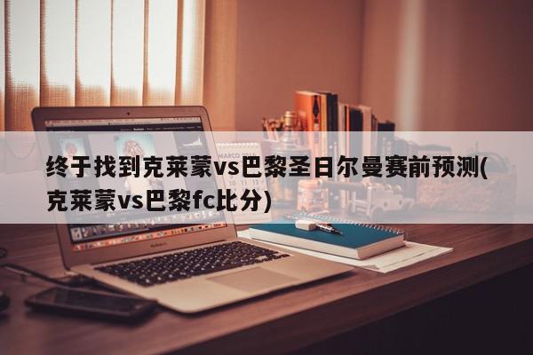 终于找到克莱蒙vs巴黎圣日尔曼赛前预测(克莱蒙vs巴黎fc比分)