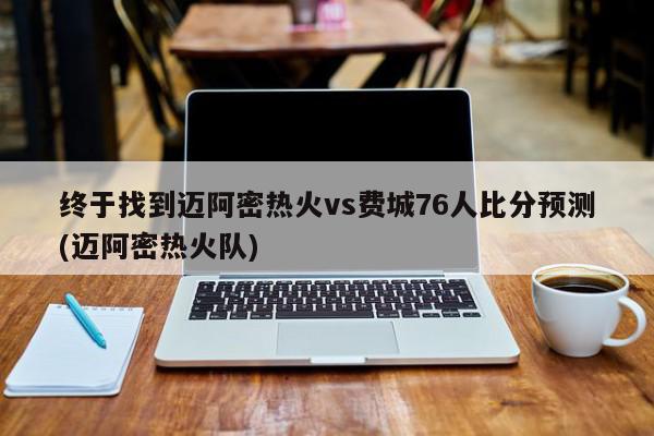 终于找到迈阿密热火vs费城76人比分预测(迈阿密热火队)