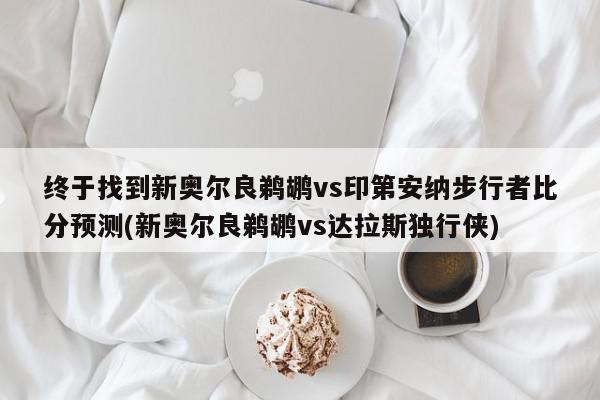 终于找到新奥尔良鹈鹕vs印第安纳步行者比分预测(新奥尔良鹈鹕vs达拉斯独行侠)