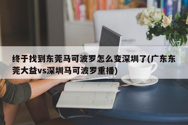 终于找到东莞马可波罗怎么变深圳了(广东东莞大益vs深圳马可波罗重播)