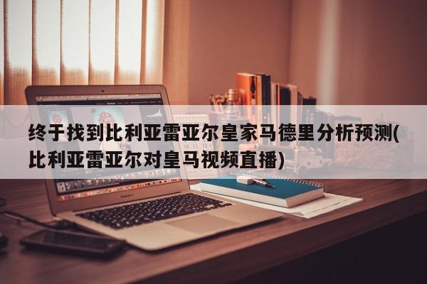 终于找到比利亚雷亚尔皇家马德里分析预测(比利亚雷亚尔对皇马视频直播)