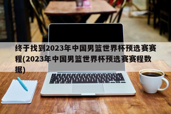 终于找到2023年中国男篮世界杯预选赛赛程(2023年中国男篮世界杯预选赛赛程数据)