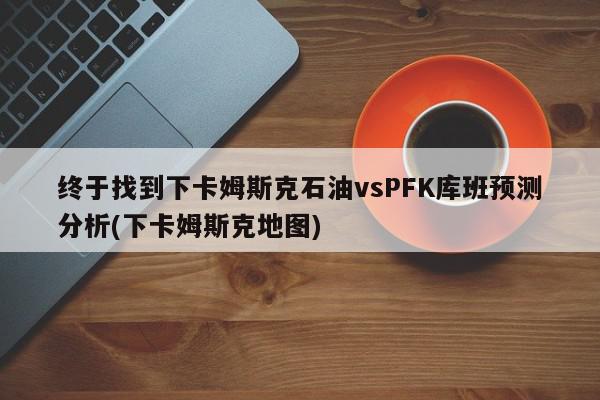 终于找到下卡姆斯克石油vsPFK库班预测分析(下卡姆斯克地图)