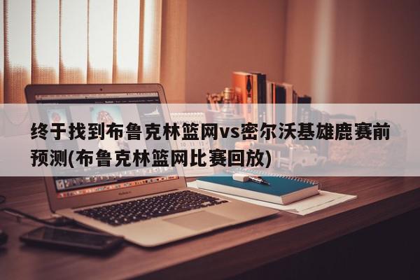 终于找到布鲁克林篮网vs密尔沃基雄鹿赛前预测(布鲁克林篮网比赛回放)