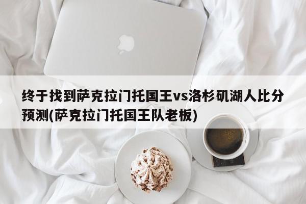 终于找到萨克拉门托国王vs洛杉矶湖人比分预测(萨克拉门托国王队老板)