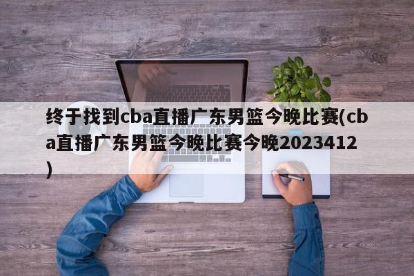 终于找到cba直播广东男篮今晚比赛(cba直播广东男篮今晚比赛今晚2023412)