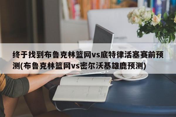 终于找到布鲁克林篮网vs底特律活塞赛前预测(布鲁克林篮网vs密尔沃基雄鹿预测)