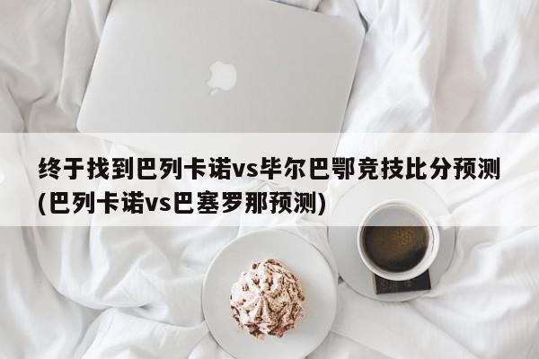 终于找到巴列卡诺vs毕尔巴鄂竞技比分预测(巴列卡诺vs巴塞罗那预测)