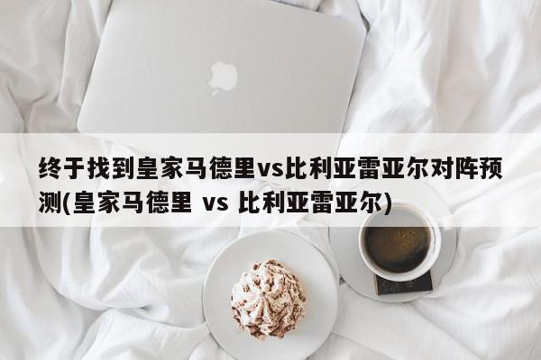 终于找到皇家马德里vs比利亚雷亚尔对阵预测(皇家马德里 vs 比利亚雷亚尔)