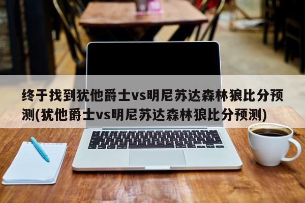 终于找到犹他爵士vs明尼苏达森林狼比分预测(犹他爵士vs明尼苏达森林狼比分预测)