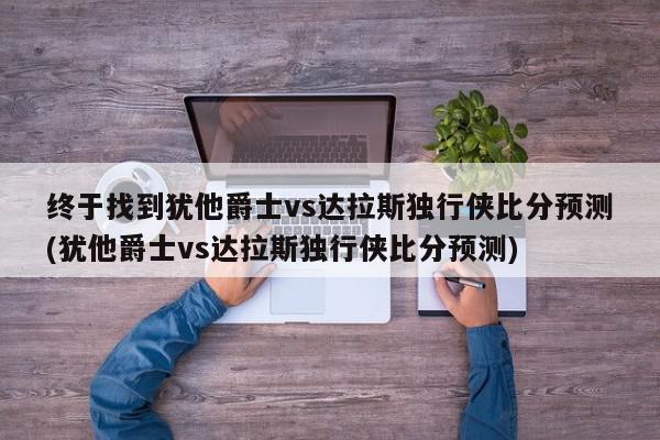 终于找到犹他爵士vs达拉斯独行侠比分预测(犹他爵士vs达拉斯独行侠比分预测)