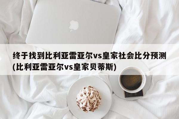 终于找到比利亚雷亚尔vs皇家社会比分预测(比利亚雷亚尔vs皇家贝蒂斯)