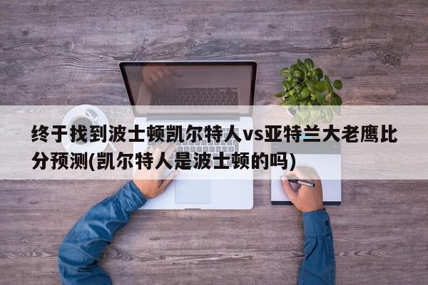 终于找到波士顿凯尔特人vs亚特兰大老鹰比分预测(凯尔特人是波士顿的吗)