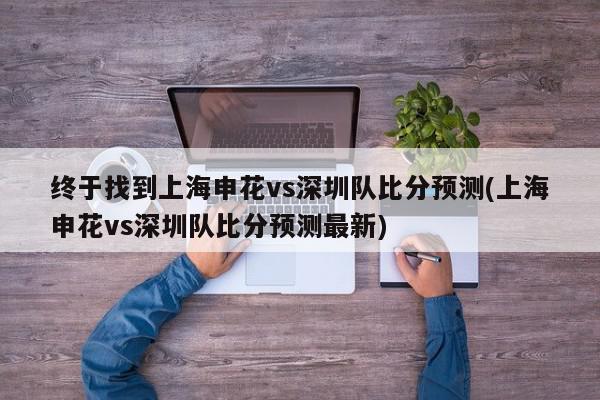 终于找到上海申花vs深圳队比分预测(上海申花vs深圳队比分预测最新)