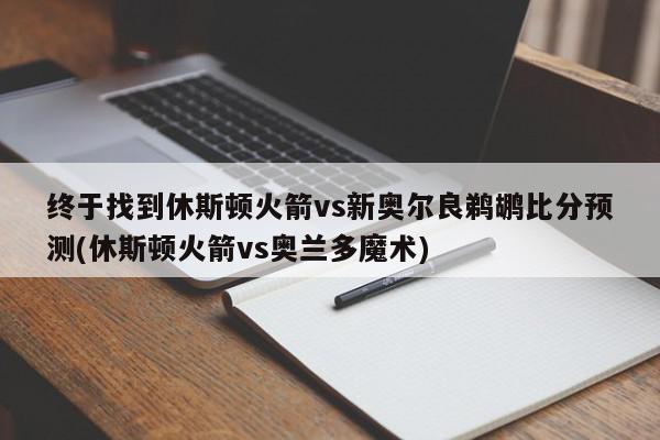 终于找到休斯顿火箭vs新奥尔良鹈鹕比分预测(休斯顿火箭vs奥兰多魔术)