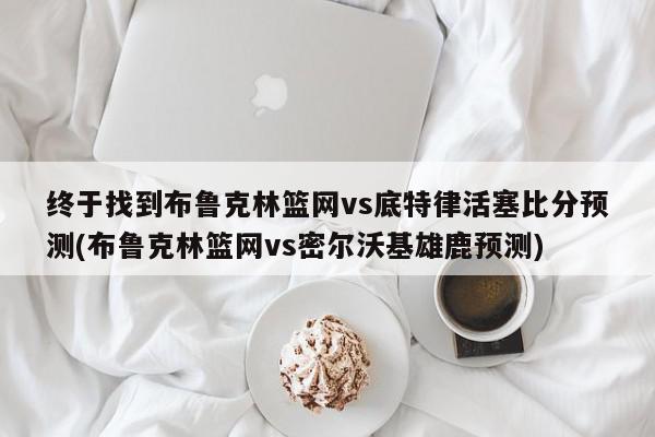 终于找到布鲁克林篮网vs底特律活塞比分预测(布鲁克林篮网vs密尔沃基雄鹿预测)