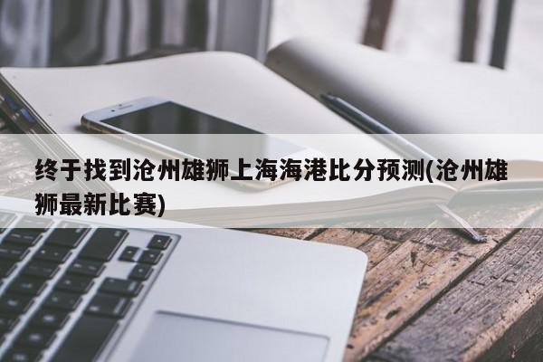 终于找到沧州雄狮上海海港比分预测(沧州雄狮最新比赛)