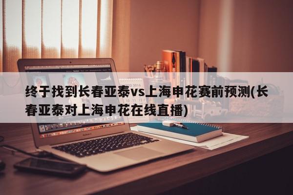 终于找到长春亚泰vs上海申花赛前预测(长春亚泰对上海申花在线直播)