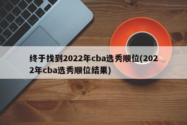 终于找到2022年cba选秀顺位(2022年cba选秀顺位结果)