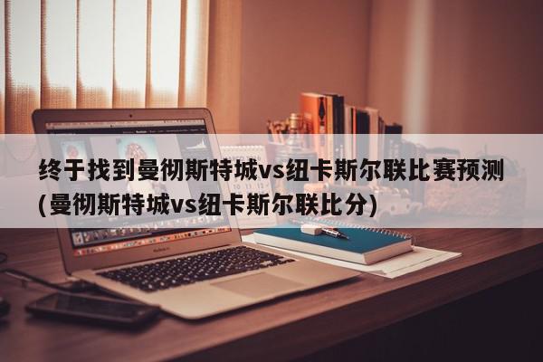 终于找到曼彻斯特城vs纽卡斯尔联比赛预测(曼彻斯特城vs纽卡斯尔联比分)