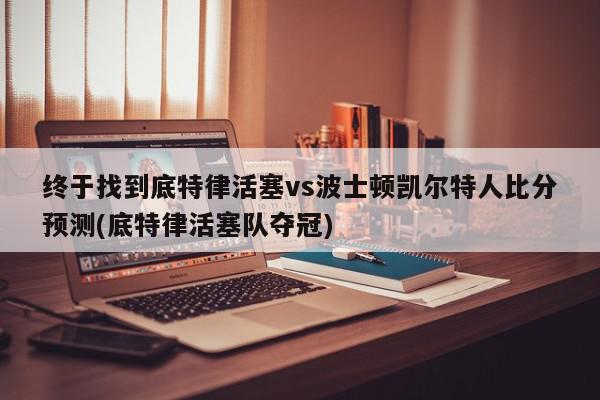 终于找到底特律活塞vs波士顿凯尔特人比分预测(底特律活塞队夺冠)