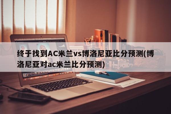 终于找到AC米兰vs博洛尼亚比分预测(博洛尼亚对ac米兰比分预测)