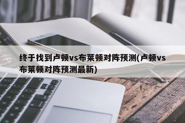 终于找到卢顿vs布莱顿对阵预测(卢顿vs布莱顿对阵预测最新)