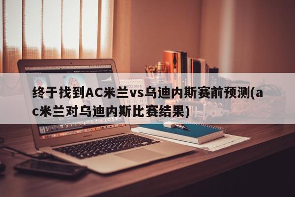 终于找到AC米兰vs乌迪内斯赛前预测(ac米兰对乌迪内斯比赛结果)