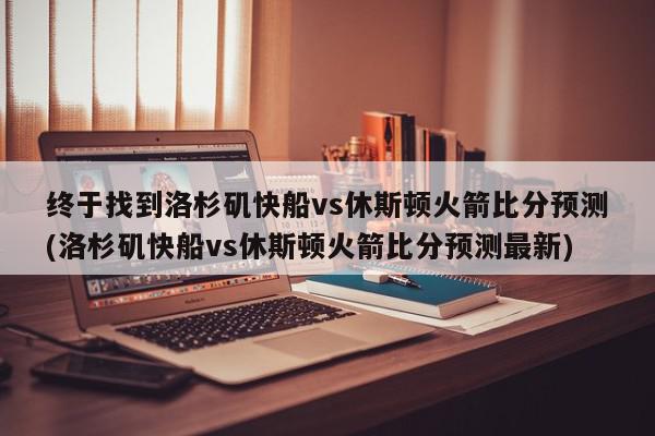 终于找到洛杉矶快船vs休斯顿火箭比分预测(洛杉矶快船vs休斯顿火箭比分预测最新)